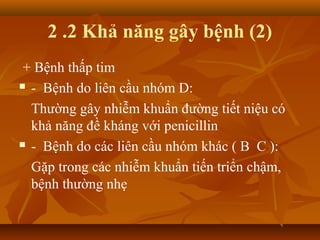 2 .2 Khả năng gây bệnh (2)
 + Bệnh thấp tim
 - Bệnh do liên cầu nhóm D:

  Thường gây nhiễm khuẩn đường tiết niệu có
  khả năng đề kháng với penicillin
 - Bệnh do các liên cầu nhóm khác ( B C ):

  Gặp trong các nhiễm khuẩn tiến triển chậm,
  bệnh thường nhẹ
 