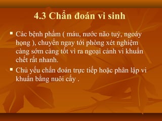 4.3 Chẩn đoán vi sinh
   Các bệnh phẩm ( máu, nước não tuỷ, ngoáy
    họng ), chuyển ngay tới phòng xét nghiệm
    càng sớm càng tốt vì ra ngoại cảnh vi khuẩn
    chết rất nhanh.
   Chủ yếu chẩn đoán trực tiếp hoặc phân lập vi
    khuẩn bằng nuôi cấy .
 