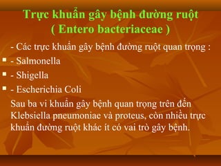 Trực khuẩn gây bệnh đường ruột
           ( Entero bacteriaceae )
    - Các trực khuẩn gây bệnh đường ruột quan trọng :
   - Salmonella
   - Shigella
   - Escherichia Coli
    Sau ba vi khuẩn gây bệnh quan trọng trên đến
    Klebsiella pneumoniae và proteus, còn nhiều trực
    khuẩn đường ruột khác ít có vai trò gây bệnh.
 