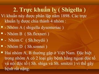 2. Trực khuẩn lỵ ( Shigella )
Vi khuẩn này được phân lập năm 1898. Các trực
  khuẩn lỵ được chia thành 4 nhóm :
 - Nhóm A ( shigella dysenteriac )

 - Nhóm B ( Sh.flexneri )

 - Nhóm C ( Sh.boydii )

 - Nhóm D ( Sh.sonnei )

 Hai nhóm A, B thường gặp ở Việt Nam. Đặc biệt

  trong nhóm A có 2 loại gây bệnh bằng ngoại độc tố
  và nội độc tố ( Sh. shiga và Sh. smitzii ) vì thế gây
  bệnh rất nặng.
 