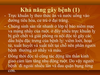 Khả năng gây bệnh (1)
- Trực khuẩn lỵ theo thức ăn và nước uống vào
  đường tiêu hóa, cư trú ở đại tràng.
- Chúng sinh sản rất nhanh ở lớp tế bào niêm mạc
  va màng nhầy của ruột. ở đây nhều trực khuẩn lỵ
  bị giết chết và giải phóng ra nội độc tố gây các
  dấu hiệu đặc trưng của bệnh lỵ: viêm loét, hoại
  tử, xuất huyết và xuất tiết tại chỗ nên phân người
  bệnh thường có nhầy và máu.
- Đồng thời độc tố cũng tác động lên thần kinh
  giao cảm làm tăng nhu động ruột. Do vậy người
  bệnh đi ngoài nhiều lần và đau quặn bụng từng
  cơn.
 