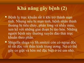 Khả năng gây bệnh (2)
   Bệnh lỵ trực khuẩn rất ít khi trở thành mạn
    tính. Nhưng nếu bị mạn tính, bệnh nhân thỉnh
    thoảng bị tiêu chảy, phân lỏng và nhầy máu,
    xen kẽ với những giai đoạn bị táo bón. Những
    người bệnh này thường xuyên đào thải trực
    khuẩn theo phân.
   Shigella shiga và Sh.smitzii còn có ngoại độc
    tố rất độc với thần kinh trung ương. Nó có thể
    gây co giật và hôn mê đặc biệt ở trẻ em nhỏ.
 