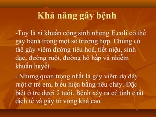 Khả năng gây bệnh
-Tuy là vi khuẩn cộng sinh nhưng E.coli có thể
gây bệnh trong một số trường hợp. Chúng có
thể gây viêm đường tiêu hoá, tiết niệu, sinh
dục, đường ruột, đường hô hấp và nhiễm
khuẩn huyết.
- Nhưng quan trọng nhất là gây viêm dạ dày
ruột ở trẻ em, biểu hiện bằng tiêu chảy. Đặc
biệt ở trẻ dưới 2 tuổi. Bệnh xảy ra có tính chất
dịch tễ và gây tử vong khá cao.
 