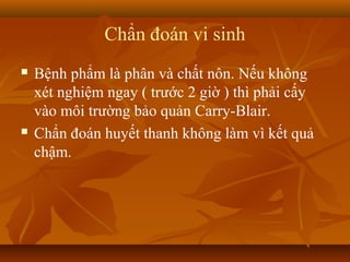 Chẩn đoán vi sinh
   Bệnh phẩm là phân và chất nôn. Nếu không
    xét nghiệm ngay ( trước 2 giờ ) thì phải cấy
    vào môi trường bảo quản Carry-Blair.
   Chẩn đoán huyết thanh không làm vì kết quả
    chậm.
 