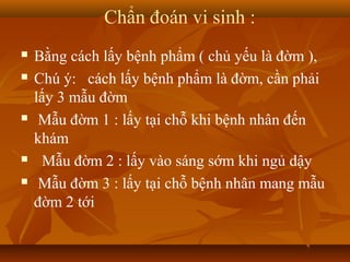 Chẩn đoán vi sinh :
   Bằng cách lấy bệnh phẩm ( chủ yếu là đờm ),
   Chú ý: cách lấy bệnh phẩm là đờm, cần phải
    lấy 3 mẫu đờm
    Mẫu đờm 1 : lấy tại chỗ khi bệnh nhân đến
    khám
     Mẫu đờm 2 : lấy vào sáng sớm khi ngủ dậy
    Mẫu đờm 3 : lấy tại chỗ bệnh nhân mang mẫu
    đờm 2 tới
 