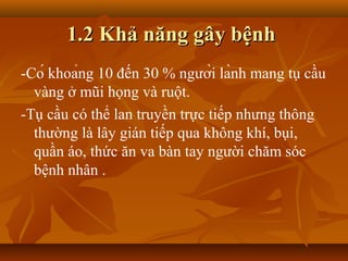 1.2 Khả năng gây bệnh
­Có khoảng 10 đến 30 % người lành mang tụ cầu
  vàng ở mũi họng và ruột.
­Tụ cầu có thể lan truyền trực tiếp nhưng thông
  thường là lây gián tiếp qua không khí, bụi,
  quần áo, thức ăn va bàn tay người chăm sóc
  bệnh nhân .
 
