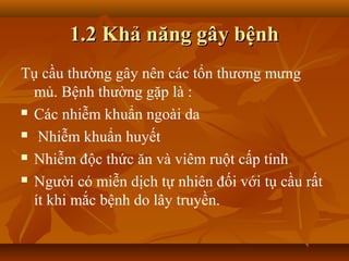 1.2 Khả năng gây bệnh
Tụ cầu thường gây nên các tổn thương mưng
  mủ. Bệnh thường gặp là :
 Các nhiễm khuẩn ngoài da

 Nhiễm khuẩn huyết

 Nhiễm độc thức ăn và viêm ruột cấp tính

 Người có miễn dịch tự nhiên đối với tụ cầu rất

  ít khi mắc bệnh do lây truyền.
 