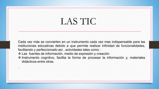 LAS TIC
Cada vez más se convierten en un instrumento cada vez mas indispensable para las
instituciones educativas debido a que permite realizar infinidad de funcionalidades,
facilitando y perfeccionado así , actividades tales como :
 Las fuentes de información, medio de expresión y creación
 Instrumento cognitivo, facilita la forma de procesar la información y, materiales
didácticos entre otras.
.
 