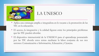 LA UNESCO
• Aplica una estrategia amplia e integradora en lo tocante a la promoción de las
TIC en la educación.
• El acceso, la integración y la calidad figuran entre los principales problemas
que las TIC pueden abordar.
• El dispositivo intersectorial de la UNESCO para el aprendizaje potenciado
por las TIC aborda estos temas mediante la labor conjunta de sus tres
sectores: Comunicación e Información, Educación y Ciencias.
 