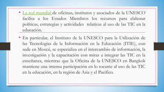 • La red mundial de oficinas, institutos y asociados de la UNESCO
facilita a los Estados Miembros los recursos para elaborar
políticas, estrategias y actividades relativas al uso de las TIC en la
educación.
• En particular, el Instituto de la UNESCO para la Utilización de
las Tecnologías de la Información en la Educación (ITIE), con
sede en Moscú, se especializa en el intercambio de información, la
investigación y la capacitación con miras a integrar las TIC en la
enseñanza, mientras que la Oficina de la UNESCO en Bangkok
mantiene una intensa participación en lo tocante al uso de las TIC
en la educación, en la región de Asia y el Pacífico.
 