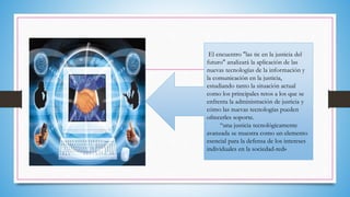 El encuentro "las tic en la justicia del
futuro" analizará la aplicación de las
nuevas tecnologías de la información y
la comunicación en la justicia,
estudiando tanto la situación actual
como los principales retos a los que se
enfrenta la administración de justicia y
cómo las nuevas tecnologías pueden
ofrecerles soporte.
“una justicia tecnológicamente
avanzada se muestra como un elemento
esencial para la defensa de los intereses
individuales en la sociedad-red»
 