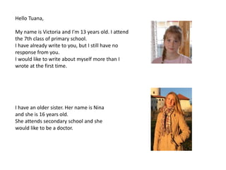 Hello Tuana,
My name is Victoria and I'm 13 years old. I attend
the 7th class of primary school.
I have already write to you, but I still have no
response from you.
I would like to write about myself more than I
wrote at the first time.
I have an older sister. Her name is Nina
and she is 16 years old.
She attends secondary school and she
would like to be a doctor.
 