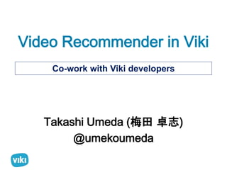 Video Recommender in Viki 
Co-work with Viki developers 
Takashi Umeda (梅田卓志) 
@umekoumeda 
 