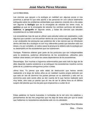 José María Pérez Morales

La úLtima hora.

Las ciencias que apoyan a la ecología en realidad son algunas pocas si nos
ponemos a pensar lo que esta aporta a las personas en una cultura totalmente
extinguida sobre los problemas ambientales que estamos viviendo día a día estas
son algunas la biología que es la encargada de estudiar los seres vivos, la
química ya que es la encargada de estudiar los cambios químicos del planeta,
botánica, la geografía en algunas veces, y todas las ciencias que estudien
ecosistemas en su total existencia.

Los ecosistemas mas de que se utilicen para estudiar estos son explotados y solo
algunos que cuentan o se encuentran dentro de una zona protegida, pueden llegar
a ser analizados las jerarquías que podemos dar a las ciencia que se introducen
dentro del área de a ecología no son muy relevantes puesto que estudian solo sus
áreas y no por completo, en estos casos la jerarquía la obtiene solo la ecología por
su desempeño en los ecosistemas que nos sobreviven.

Ventajas. Podemos obtener gran parte de los productos que son indispensables
para la existencia, podemos alimentarnos de los ecosistemas, utilizarlos para
realizar otras tareas y en todos los casos dependemos de los ecosistemas.

Desventajas. Son muchas si logramos exterminarlos para esto solo te digo de de
ellos depende nuestra existencia si se extinguen los ecosistemas nosotros somos
parte de el y podemos extinguirnos juntos o antes.

ultima hora. Yo pienso que este relato de destrucción que hemos venido
realizando a lo largo de tantos años es en realidad nuestra propia extinción por
que esto en ves de disminuir los países piensan en su extensión y solo ven su
economía para esto cando ellos se den cuenta de lo que hemos realizado será
muy tarde, otra cosa yo pienso que en ves de ser la ultima hora es el últimos
suspiro del planeta que nos da para que empecemos a cuidar de el.




Estas palabras no fueros buscadas ni tumbadas de la red sino mis palabras y
pensamientos de las tres preguntas que me dejo de tarea esto por que la cosas
que hablamos no necesitamos estudiarlas solo ve a tu alrededor.

                                                         José María Pérez Morales

                                                                    Alias… Chema
 