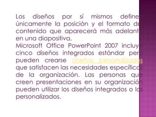 Los diseños por sí mismos definen
únicamente la posición y el formato del
contenido que aparecerá más adelante
en una diapositiva.
Microsoft Office PowerPoint 2007 incluye
cinco diseños integrados estándar pero
pueden crearse diseños personalizados
que satisfacen las necesidades específicas
de la organización. Las personas que
creen presentaciones en su organización
pueden utilizar los diseños integrados o los
personalizados.
 