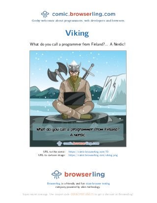 Geeky webcomic about programmers, web developers and browsers.
Viking
What do you call a programmer from Finland?... A Nerdic!
URL to this comic: https://comic.browserling.com/70
URL to cartoon image: https://comic.browserling.com/viking.png
Browserling is a friendly and fun cross-browser testing
company powered by alien technology.
Super-secret message: Use coupon code COMICPDFLING70 to get a discount at Browserling!
 