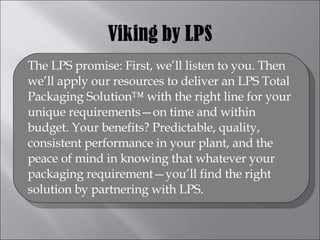 The LPS promise: First, we’ll listen to you. Then we’ll apply our resources to deliver an LPS Total Packaging Solution™ with the right line for your unique requirements—on time and within budget. Your benefits? Predictable, quality, consistent performance in your plant, and the peace of mind in knowing that whatever your packaging requirement—you’ll find the right solution by partnering with LPS. 