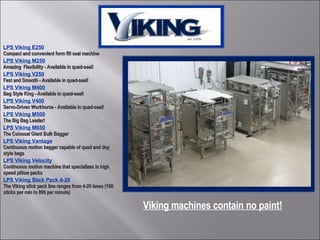LPS Viking E250 Compact and convenient form fill seal machine LPS Viking M250 Amazing  Flexibility - Available in quad-seal! LPS Viking V250 Fast and Smooth - Available in quad-seal! LPS Viking M400 Bag Style King - Available in quad-seal! LPS Viking V400 Servo-Driven Workhorse - Available in quad-seal! LPS Viking M500 The Big Bag Leader! LPS Viking M650 The Colossal Giant Bulk Bagger LPS Viking Vantage Continuous motion bagger capable of quad and doy style bags LPS Viking Velocity Continuous motion machine that specializes in high speed pillow packs  LPS Viking Stick Pack 4-20 The Viking stick pack line ranges from 4-20 lanes (160 sticks per min to 800 per minute) Viking machines contain no paint! 
