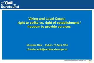 Coordinating the Network of EU Agencies 2015
Viking and Laval Cases:
right to strike vs. right of establishment /
freedom to provide services
Christian Welz _ Dublin, 17 April 2015
christian.welz@eurofound.europa.eu
 
