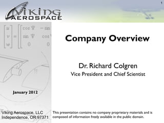 1




                                     Company Overview

                                             Dr. Richard Colgren
                                        Vice President and Chief Scientist	



      January 2012



Viking Aerospace, LLC  This presentation contains no company proprietary materials and is
Independence, OR 97371 composed of information freely available in the public domain.
 