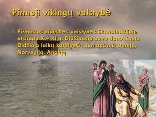 Pirmosios didesnės valstybės Skandinavijoje atsirado X – XI a. Didžiausia buvo dano Knuto Didžiojo laikų karalystė, kuri apėmė Daniją, Norvegiją, Angliją. Pirmoji viki ngų valstybė 