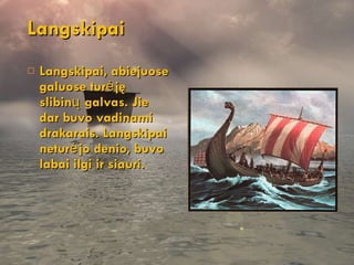 Langskipai Langskipai, abiejuose galuose turėję slibinų galvas. Jie dar buvo vadinami drakarais. Langskipai neturėjo denio, buvo labai ilgi ir siauri. 