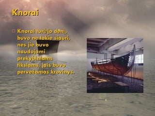 Knorai Knorai turėjo denį, buvo ne tokie siauri, nes jie buvo naudojami prekybiniams tikslams, jais buvo pervežamas krovinys. 