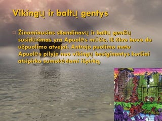 Viking ų ir baltų gentys Žinomiausias skandinavų ir baltų genčių susidūrimas yra Apuolės  m ūšis. Iš tikro buvo du užpuolimo atvejai . Antroj o  puolimo  metu Apuolės pilyje nuo vikingų besiginantys kuršiai atsipirko sumokėdami išpirką. 