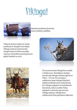 Vikingai
Skandinavų kilmėsjūrininkai-
kariai, pirkliai ir plėšikai.
Viską, ko šeimai reikėjo, jie turėjo
pasidarytiar išauginti savo ūkyje.
Vikingų moterystuometturėjo
daugiau teisių nei kitos anų laikų
moterys. Pavyzdžiui, panorėjusiosjos
galėjo išsiskirti su vyru.
Yra nuomonė, kad vikingaibuvo aukšti
ir didelivyrai. Šiuolaikinės studijos
parodė, kad vikingų vidutinisūgisbuvo
168,4 – 176 cm. Yravariacijų ir
aukštesnio rango vikingai linkębūti
aukštesni(dėl geresnio maitinimosi),
bet vikingai, palyginti su šiuolaikiniais
žmonėmis, nebuvo aukšti. Tačiau
palygintisu žmonėm, gyvenusiais
vikingų amžiuje, vikingaibuvo
aukštesni(tai lėmė genetiniai faktoriai).
 