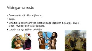 Vikingarna reste
• De reste för att utbyta tjänster.
• Kriga.
• Byta till sig saker som var svårt att köpa i Norden t ex, glas, silver,
siden, kryddor och trälar (slavar).
• Upptäckte nya ställen t ex USA.
 