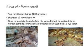 Birka vår första stad!
• Som mest bodde här ca 1000 personer.
• Skapades på 700-talet e. Kr.
• Birka var en viktig handelsplats, här samlades folk från olika delar av
Norden samt de som varit utanför Norden och tagit med sig nya varor.
 