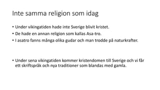 Inte samma religion som idag
• Under vikingatiden hade inte Sverige blivit kristet.
• De hade en annan religion som kallas Asa-tro.
• I asatro fanns många olika gudar och man trodde på naturkrafter.
• Under sena vikingatiden kommer kristendomen till Sverige och vi får
ett skriftspråk och nya traditioner som blandas med gamla.
 