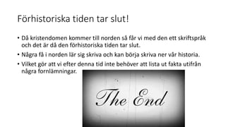 Förhistoriska tiden tar slut!
• Då kristendomen kommer till norden så får vi med den ett skriftspråk
och det är då den förhistoriska tiden tar slut.
• Några få i norden lär sig skriva och kan börja skriva ner vår historia.
• Vilket gör att vi efter denna tid inte behöver att lista ut fakta utifrån
några fornlämningar.
 