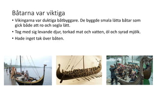 Båtarna var viktiga
• Vikingarna var duktiga båtbyggare. De byggde smala lätta båtar som
gick både att ro och segla lätt.
• Tog med sig levande djur, torkad mat och vatten, öl och syrad mjölk.
• Hade inget tak över båten.
 