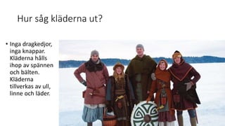 Hur såg kläderna ut?
• Inga dragkedjor,
inga knappar.
Kläderna hålls
ihop av spännen
och bälten.
Kläderna
tillverkas av ull,
linne och läder.
 
