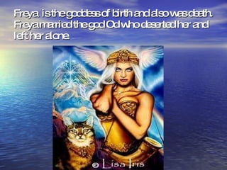 Freya is the goddess of birth and also was death. Freya married the god Od who deserted her and left her alone.