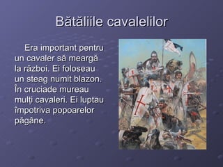 Bătăliile cavalelilor Era important pentru un cavaler să meargă la război. Ei foloseau un steag numit blazon. În cruciade mureau mulţi cavaleri. Ei luptau împotriva popoarelor păgâne. 