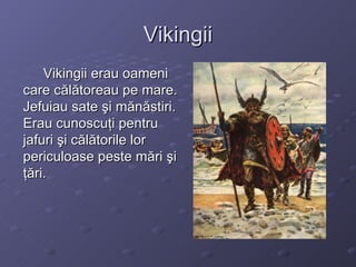 Vikingii Vikingii erau oameni care călătoreau pe mare. Jefuiau sate şi mănăstiri. Erau cunoscuţi pentru jafuri şi călătorile lor periculoase peste mări şi ţări. 