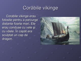 Corăbile vikinge Corabile vikinge erau folosite pentru a parcurge distante foarte mari. Ele erau conduse cu vele şi cu vâsle. În capăt era sculptat un cap de dragon. 