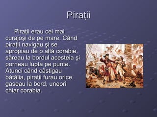 Piraţii Piraţii erau cei mai curajoşi de pe mare. Când piraţii navigau şi se apropiau de o altă corabie, săreau la bordul acesteia şi porneau lupta pe punte. Atunci când câstigau bătălia, piraţii furau orice gaseau la bord, uneori chiar corabia. 