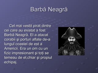 Barbă Neagră Cel mai vestit pirat dintre cei care au existat a fost Barbă Neagră. El a atacat corabii şi porturi aflate de-a lungul coastei de est a Americii. Era un om cu un fizic impresionant şi toţi se temeau de el,chiar şi propiul echipaj. 