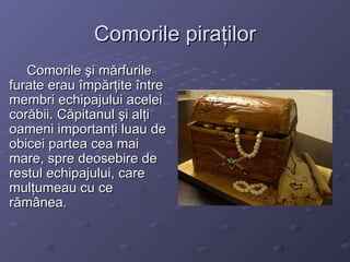 Comorile piraţilor Comorile şi mărfurile furate erau împărţite între membri echipajului acelei corăbii. Căpitanul şi alţi oameni importanţi luau de obicei partea cea mai mare, spre deosebire de restul echipajului, care mulţumeau cu ce rămânea. 