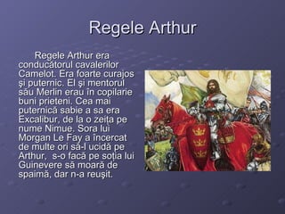 Regele Arthur Regele Arthur era conducătorul cavalerilor Camelot. Era foarte curajos şi puternic. El  şi m entorul s ă u Merlin erau în copilarie buni prieteni. Cea mai puternic ă  sabie a sa era   Excalibur, de  l a o zeiţa pe nume Nimue. Sora lui Morgan Le Fay a încercat de multe ori să-l ucidă pe Arthur ,  s-o facă pe soţia lui Guinevere să moară de spaimă, dar n-a reuşit. 