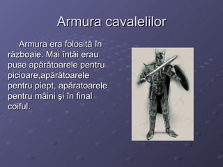 Armura cavalelilor Armura era folosită în războaie. Mai întâi erau puse apărătoarele pentru picioare,apărătoarele pentru piept, apăratoarele pentru mâini şi în final coiful. 