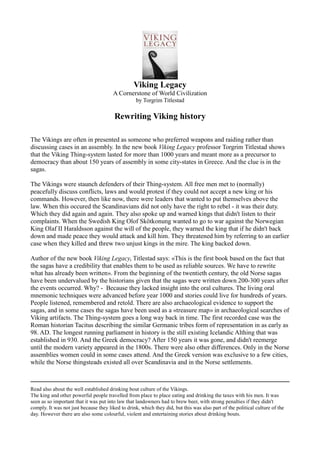 Viking Legacy
A Cornerstone of World Civilization
by Torgrim Titlestad
Rewriting Viking history
The Vikings are often in presented as someone who preferred weapons and raiding rather than
discussing cases in an assembly. In the new book Viking Legacy professor Torgrim Titlestad shows
that the Viking Thing-system lasted for more than 1000 years and meant more as a precursor to
democracy than about 150 years of assembly in some city-states in Greece. And the clue is in the
sagas.
The Vikings were staunch defenders of their Thing-system. All free men met to (normally)
peacefully discuss conflicts, laws and would protest if they could not accept a new king or his
commands. However, then like now, there were leaders that wanted to put themselves above the
law. When this occured the Scandinavians did not only have the right to rebel - it was their duty.
Which they did again and again. They also spoke up and warned kings that didn't listen to their
complaints. When the Swedish King Olof Skötkonung wanted to go to war against the Norwegian
King Olaf II Haraldsson against the will of the people, they warned the king that if he didn't back
down and made peace they would attack and kill him. They threatened him by referring to an earlier
case when they killed and threw two unjust kings in the mire. The king backed down.
Author of the new book Viking Legacy, Titlestad says: «This is the first book based on the fact that
the sagas have a credibility that enables them to be used as reliable sources. We have to rewrite
what has already been written». From the beginning of the twentieth century, the old Norse sagas
have been undervalued by the historians given that the sagas were written down 200-300 years after
the events occurred. Why? - Because they lacked insight into the oral cultures. The living oral
mnemonic techniques were advanced before year 1000 and stories could live for hundreds of years.
People listened, remembered and retold. There are also archaeological evidence to support the
sagas, and in some cases the sagas have been used as a «treasure map» in archaeological searches of
Viking artifacts. The Thing-system goes a long way back in time. The first recorded case was the
Roman historian Tacitus describing the similar Germanic tribes form of representation in as early as
98. AD. The longest running parliament in history is the still existing Icelandic Althing that was
established in 930. And the Greek democracy? After 150 years it was gone, and didn't reemerge
until the modern variety appeared in the 1800s. There were also other differences. Only in the Norse
assemblies women could in some cases attend. And the Greek version was exclusive to a few cities,
while the Norse thingsteads existed all over Scandinavia and in the Norse settlements.
Read also about the well established drinking bout culture of the Vikings.
The king and other powerful people travelled from place to place eating and drinking the taxes with his men. It was
seen as so important that it was put into law that landowners had to brew beer, with strong penalties if they didn't
comply. It was not just because they liked to drink, which they did, but this was also part of the political culture of the
day. However there are also some colourful, violent and entertaining stories about drinking bouts.
 