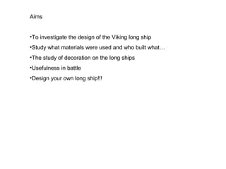 Aims


•To investigate the design of the Viking long ship
•Study what materials were used and who built what…
•The study of decoration on the long ships
•Usefulness in battle
•Design your own long ship!!!
 