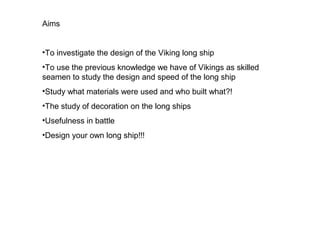 Aims


•To investigate the design of the Viking long ship
•To use the previous knowledge we have of Vikings as skilled
seamen to study the design and speed of the long ship
•Study what materials were used and who built what?!
•The study of decoration on the long ships
•Usefulness in battle
•Design your own long ship!!!
 
