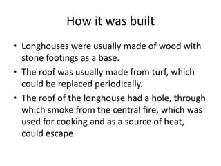 How it was built
• Longhouses were usually made of wood with
stone footings as a base.
• The roof was usually made from turf, which
could be replaced periodically.
• The roof of the longhouse had a hole, through
which smoke from the central fire, which was
used for cooking and as a source of heat,
could escape