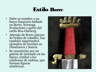 Estilo Borre
• Debe su nombre a un
  barco funerario hallado
  en Borre, Noruega.
  Evolucionó a partir del
  estilo Boa-Oseberg.
• Además de Borre (piezas
  de bridas de caballo), hay
  también importantes
  ejemplos de broches en
  Dinamarca y Suecia
• Se caracteriza por un
  patrón de trenzado en las
  líneas, similar a los
  eslabones de cadena, que
  forman figuras
  simétricas.
 