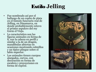 Estilo Jelling
• Fue nombrado así por el
  hallazgo de un copón de plata
  en el túmulo funerario real de
  Jelling, en Dinamarca, en
  donde probablemente estuvo
  el primer sepulcro del rey
  Gorm el Viejo.
• Lo característico son las
  figuras animales en forma de
  S, con la cabeza en perfil y
  similar a la de un dragón,
  mandíbulas abiertas en
  ocasiones mostrando colmillos
  y un típico pliegue sobre el
  labio superior.
• Los animales tienen cuerpos
  alargados, curvos, con
  decoración en forma de
  escalera y proyecciones en
  forma de espiral.
 